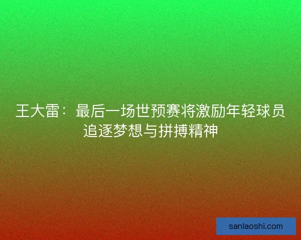 王大雷：最后一场世预赛将激励年轻球员追逐梦想与拼搏精神