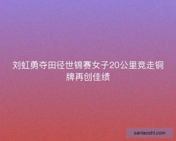 刘虹勇夺田径世锦赛女子20公里竞走铜牌再创佳绩