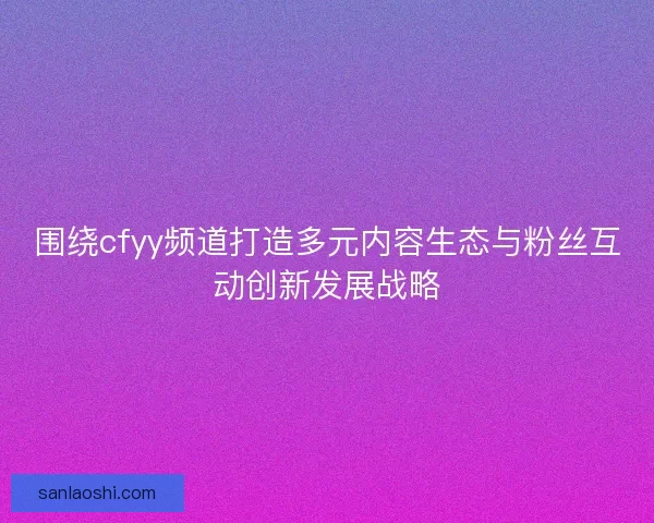 围绕cfyy频道打造多元内容生态与粉丝互动创新发展战略