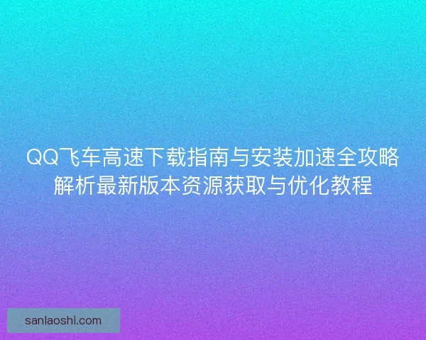 QQ飞车高速下载指南与安装加速全攻略解析最新版本资源获取与优化教程