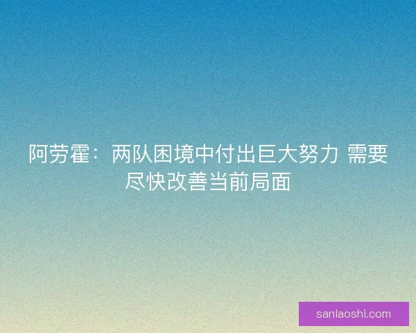 阿劳霍：两队困境中付出巨大努力 需要尽快改善当前局面